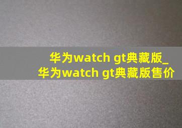 华为watch gt典藏版_华为watch gt典藏版售价